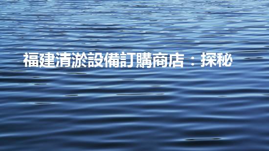 福建清淤設備訂購商店：探秘神奇的清淤利器，為你的水道保駕護航！